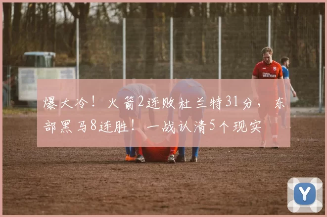 爆大冷！火箭2连败杜兰特31分，东部黑马8连胜！一战认清5个现实